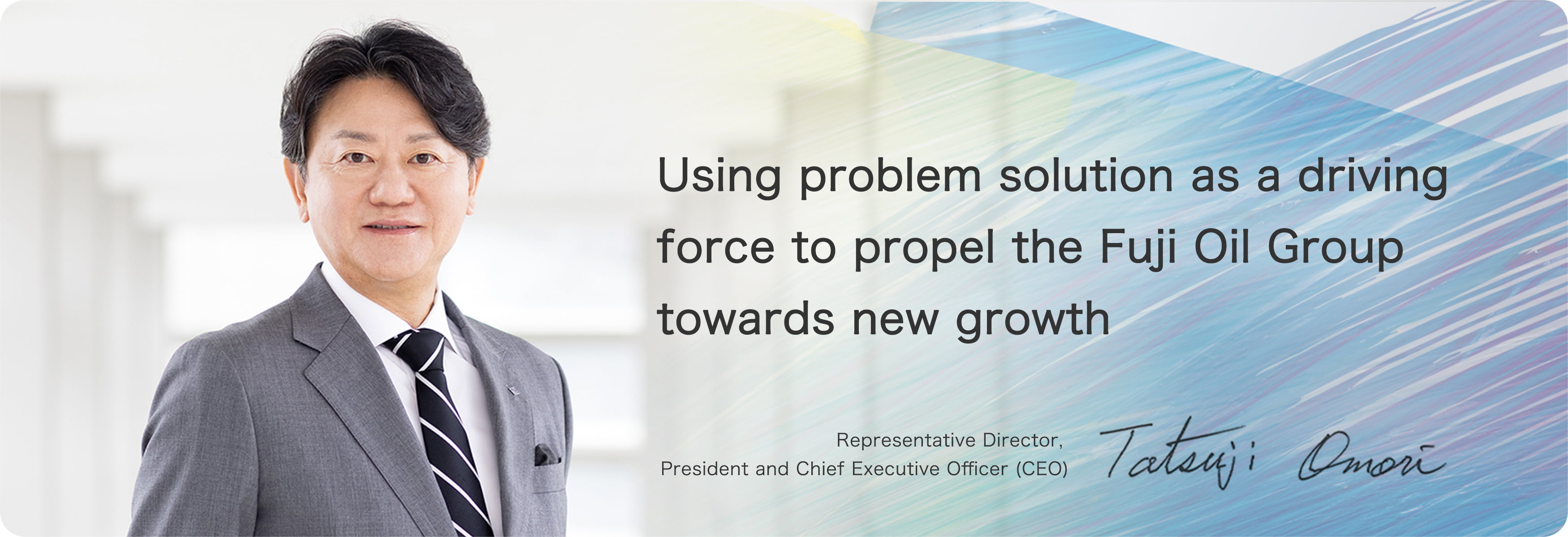 Using problem solution as a driving force to propel the Fuji Oil Group towards new growth Representative Director, President and Chief Executive Officer (CEO) Tatsuji Omori